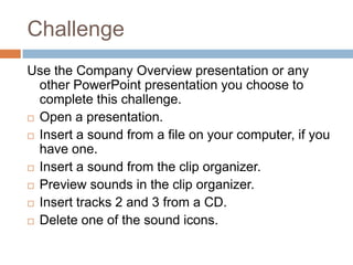 ChallengeUse the Company Overview presentation or any other PowerPoint presentation you choose to complete this challenge.Open a presentation.Insert a sound from a file on your computer, if you have one.Insert a sound from the clip organizer.Preview sounds in the clip organizer.Insert tracks 2 and 3 from a CD.Delete one of the sound icons. 