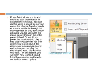 PowerPoint allows you to add sound to your presentation in several different ways. You can do this using a sound file on your computer, choose from hundreds of sounds available through the clip organizer, or play tracks from an audio CD. Do you want the music to play through the entire presentation? Or would you prefer the music only to play on one slide? PowerPoint not only allows you to use sound, but allows you to customize sound options so you can play the sounds you want, the way that you want.  In this lesson, you will learn how to insert sound from three sources and how to set various sound options.
