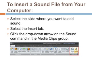 To Insert a Sound File from Your Computer:Select the slide where you want to add sound.Select the Insert tab.Click the drop-down arrow on the Sound command in the Media Clips group.