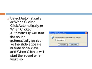 Select Automatically or When Clicked. Click Automatically or When Clicked. Automatically will start the sound automatically as soon as the slide appears in slide show view and When Clicked will start the sound when you click.