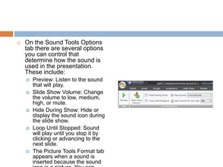 On the Sound Tools Options tab there are several options you can control that determine how the sound is used in the presentation. These include:Preview: Listen to the sound that will play.Slide Show Volume: Change the volume to low, medium, high, or mute.Hide During Show: Hide or display the sound icon during the slide show.Loop Until Stopped: Sound will play until you stop it by clicking or advancing to the next slide.The Picture Tools Format tab appears when a sound is inserted because the sound icon is a picture. You can format the sound icon just like any picture.
