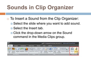 Sounds in Clip OrganizerTo Insert a Sound from the Clip Organizer:Select the slide where you want to add sound.Select the Insert tab.Click the drop-down arrow on the Sound command in the Media Clips group.