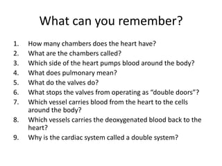 What can you remember?
1.   How many chambers does the heart have?
2.   What are the chambers called?
3.   Which side of the heart pumps blood around the body?
4.   What does pulmonary mean?
5.   What do the valves do?
6.   What stops the valves from operating as “double doors”?
7.   Which vessel carries blood from the heart to the cells
     around the body?
8.   Which vessels carries the deoxygenated blood back to the
     heart?
9.   Why is the cardiac system called a double system?
 