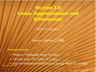 Section 2.8
                          Linear Approximation and
                                 Differentials

                                   V63.0121, Calculus I


                                February 26/March 2, 2009


        Announcements
                 Midterm I Wednesday March 4 in class.
                 OH this week: MT 1–2pm, W 2–3pm
                 Get half of additional ALEKS points through March 22, 11:59pm
.
Image credit: cobalt123


        .                                                 .   .   .   .    .     .
 