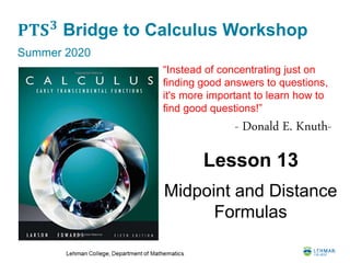 𝐏𝐓𝐒 𝟑
Bridge to Calculus Workshop
Summer 2020
Lesson 13
Midpoint and Distance
Formulas
“Instead of concentrating just on
finding good answers to questions,
it's more important to learn how to
find good questions!”
- Donald E. Knuth-
 