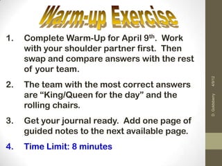 1.   Complete Warm-Up for April 9th. Work
     with your shoulder partner first. Then
     swap and compare answers with the rest
     of your team.




                                                4/9/12
2.   The team with the most correct answers
     are “King/Queen for the day” and the




                                                D. Goldsberry
     rolling chairs.
3.   Get your journal ready. Add one page of
     guided notes to the next available page.
4.   Time Limit: 8 minutes
 