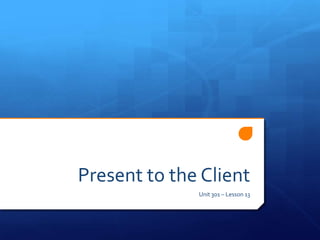 Present to the Client
              Unit 301 – Lesson 13
 