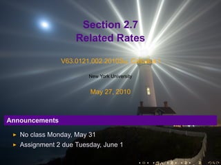 Section 2.7
                    Related Rates

                V63.0121.002.2010Su, Calculus I

                        New York University


                         May 27, 2010



Announcements

   No class Monday, May 31
   Assignment 2 due Tuesday, June 1

                                              .   .   .   .   .   .
 