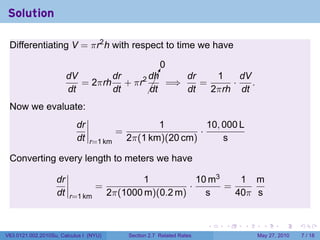Solution

 Differentiating V = πr2 h with respect to time we have

                                           0
                        dV       dr    dh¡
                                         !   dr    1    dV
                           = 2πrh + πr2 ¡ =⇒    =     ·    .
                        dt       dt    ¡dt   dt   2πrh dt
 Now we evaluate:
                           dr                       1          10, 000 L
                                         =                   ·
                           dt   r=1 km       2π(1 km)(20 cm)       s

 Converting every length to meters we have

                   dr                           1           10 m3    1 m
                                  =                       ·       =
                   dt   r=1 km          2π(1000 m)(0.2 m)     s     40π s


                                                                         .   .   .     .      .     .

V63.0121.002.2010Su, Calculus I (NYU)        Section 2.7 Related Rates               May 27, 2010       7 / 18
 