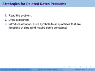 Strategies for Related Rates Problems


    1. Read the problem.
    2. Draw a diagram.
    3. Introduce notation. Give symbols to all quantities that are
       functions of time (and maybe some constants)




                                                                    .   .   .      .      .    .

V63.0121.002.2010Su, Calculus I (NYU)   Section 2.7 Related Rates               May 27, 2010   10 / 18
 