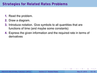 Strategies for Related Rates Problems


    1. Read the problem.
    2. Draw a diagram.
    3. Introduce notation. Give symbols to all quantities that are
       functions of time (and maybe some constants)
    4. Express the given information and the required rate in terms of
       derivatives




                                                                    .   .   .      .      .    .

V63.0121.002.2010Su, Calculus I (NYU)   Section 2.7 Related Rates               May 27, 2010   10 / 18
 