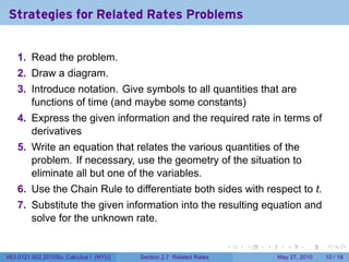 Strategies for Related Rates Problems


    1. Read the problem.
    2. Draw a diagram.
    3. Introduce notation. Give symbols to all quantities that are
       functions of time (and maybe some constants)
    4. Express the given information and the required rate in terms of
       derivatives
    5. Write an equation that relates the various quantities of the
       problem. If necessary, use the geometry of the situation to
       eliminate all but one of the variables.
    6. Use the Chain Rule to differentiate both sides with respect to t.
    7. Substitute the given information into the resulting equation and
       solve for the unknown rate.

                                                                    .   .   .      .      .    .

V63.0121.002.2010Su, Calculus I (NYU)   Section 2.7 Related Rates               May 27, 2010   10 / 18
 