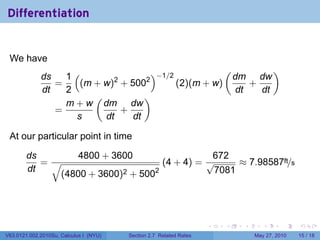 Differentiation


 We have
                                                      (         )
             ds   1(        2      2
                                     )−1/2              dm dw
                =    (m + w) + 500         (2)(m + w)      +
             dt   2                                     dt   dt
                        (          )
                  m + w dm dw
                =             +
                    s     dt    dt

 At our particular point in time

        ds                  4800 + 3600               672
           =√                              (4 + 4) = √     ≈ 7.98587ft/s
        dt                        2 + 5002            7081
                     (4800 + 3600)




                                                                    .   .   .      .      .    .

V63.0121.002.2010Su, Calculus I (NYU)   Section 2.7 Related Rates               May 27, 2010   15 / 18
 