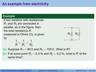 An example from electricity


 Example
 If two resistors with resistances
 R1 and R2 are connected in
 parallel, as in the figure, then                                       .         .
 the total resistance R,
 measured in Ohms (Ω), is given                                             R
                                                                            . 1           R
                                                                                          . 2
 by                                                                     .         .
            1     1      1
              =      +
           R     R1 R2
 (a) Suppose R1 = 80 Ω and R2 = 100 Ω. What is R?
 (b) If at some point R′ = 0.3 Ω/s and R′ = 0.2 Ω/s, what is R′ at the
                       1                2
     same time?


                                                                    .       .         .         .    .    .

V63.0121.002.2010Su, Calculus I (NYU)   Section 2.7 Related Rates                          May 27, 2010   16 / 18
 