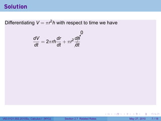 Solution

 Differentiating V = πr2 h with respect to time we have

                                          0
                       dV       dr    dh¡
                                        !
                          = 2πrh + πr2 ¡
                       dt       dt    ¡dt




                                                                    .   .   .     .      .     .

V63.0121.002.2010Su, Calculus I (NYU)   Section 2.7 Related Rates               May 27, 2010       7 / 18
 