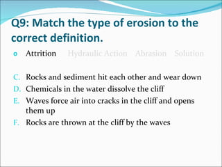 Q9: Match the type of erosion to the correct definition. Attrition   Hydraulic Action  Abrasion  Solution Rocks and sediment hit each other and wear down Chemicals in the water dissolve the cliff Waves force air into cracks in the cliff and opens them up Rocks are thrown at the cliff by the waves 