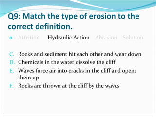Q9: Match the type of erosion to the correct definition. Attrition   Hydraulic Action   Abrasion  Solution Rocks and sediment hit each other and wear down Chemicals in the water dissolve the cliff Waves force air into cracks in the cliff and opens them up Rocks are thrown at the cliff by the waves 