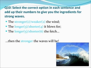 Q10: Select the correct option in each sentence and add up their numbers to give you the ingredients for strong waves. The  stronger(1)/weaker(2)  the wind; The  longer(3)/shorter(4)  it blows for; The  longer(5)/shorter(6)  the fetch... ...then the  stronger  the waves will be! 
