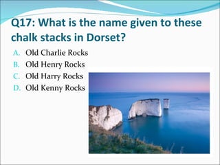 Q17: What is the name given to these chalk stacks in Dorset? Old Charlie Rocks Old Henry Rocks Old Harry Rocks Old Kenny Rocks 