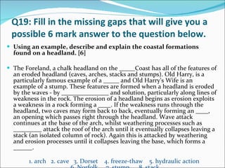 Q19: Fill in the missing gaps that will give you a possible 6 mark answer to the question below. Using an example, describe and explain the coastal formations found on a headland. [6] The Foreland, a chalk headland on the _____Coast has all of the features of an eroded headland (caves, arches, stacks and stumps). Old Harry, is a particularly famous example of a _____ and Old Harry's Wife is an example of a stump. These features are formed when a headland is eroded by the waves - by _______________ and solution, particularly along lines of weakness in the rock. The erosion of a headland begins as erosion exploits a weakness in a rock forming a ____. If the weakness runs through the headland, two caves may form back to back, eventually forming an ____, an opening which passes right through the headland. Wave attack continues at the base of the arch, whilst weathering processes such as _________ attack the roof of the arch until it eventually collapses leaving a stack (an isolated column of rock). Again this is attacked by weathering and erosion processes until it collapses leaving the base, which forms a ______. 1. arch  2. cave  3. Dorset  4. freeze-thaw  5. hydraulic action  6. Norfolk  7. stump  8. stack 