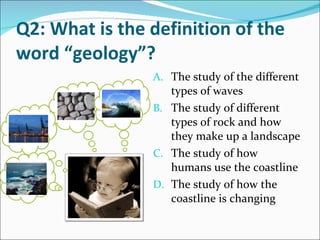 Q2: What is the definition of the word “geology”? The study of the different types of waves The study of different types of rock and how they make up a landscape The study of how humans use the coastline The study of how the coastline is changing  