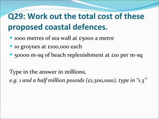 Q29: Work out the total cost of these proposed coastal defences.  1000 metres of sea wall at £5000 a metre 10 groynes at £100,000 each 50000 m-sq of beach replenishment at £10 per m-sq Type in the answer in millions, e.g. 1 and a half million pounds (£1,500,000), type in “1.5” 