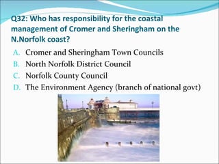 Q32: Who has responsibility for the coastal management of Cromer and Sheringham on the N.Norfolk coast? Cromer and Sheringham Town Councils North Norfolk District Council Norfolk County Council The Environment Agency (branch of national govt) 