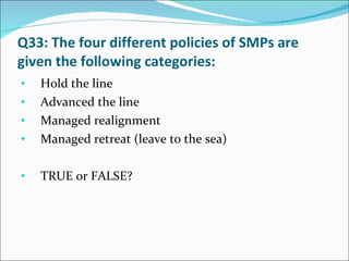 Q33: The four different policies of SMPs are given the following categories: Hold the line Advanced the line Managed realignment Managed retreat (leave to the sea) TRUE or FALSE? 