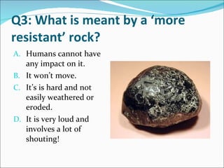 Q3: What is meant by a ‘more resistant’ rock? Humans cannot have any impact on it. It won’t move. It’s is hard and not easily weathered or eroded. It is very loud and involves a lot of shouting! 