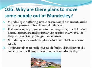 Q35: Why are there plans to move some people out of Mundesley? Mundesley is suffering severe erosion at the moment, and it is too expensive to build coastal defences. If Mundesley is protected into the long-term, it will hinder natural processes and cause severe erosion elsewhere, so they will eventually realign the defences. Mundesley is a run-down place which is of little economic value. There are plans to build coastal defences elsewhere on the coast, which will have a severe impact on Mundesley. 