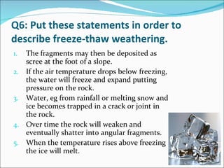 Q6: Put these statements in order to describe freeze-thaw weathering. The fragments may then be deposited as scree at the foot of a slope. If the air temperature drops below freezing, the water will freeze and expand putting pressure on the rock. Water, eg from rainfall or melting snow and ice becomes trapped in a crack or joint in the rock. Over time the rock will weaken and eventually shatter into angular fragments. When the temperature rises above freezing the ice will melt. 