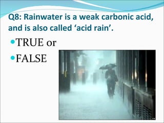 Q8: Rainwater is a weak carbonic acid, and is also called ‘acid rain’. TRUE or FALSE 