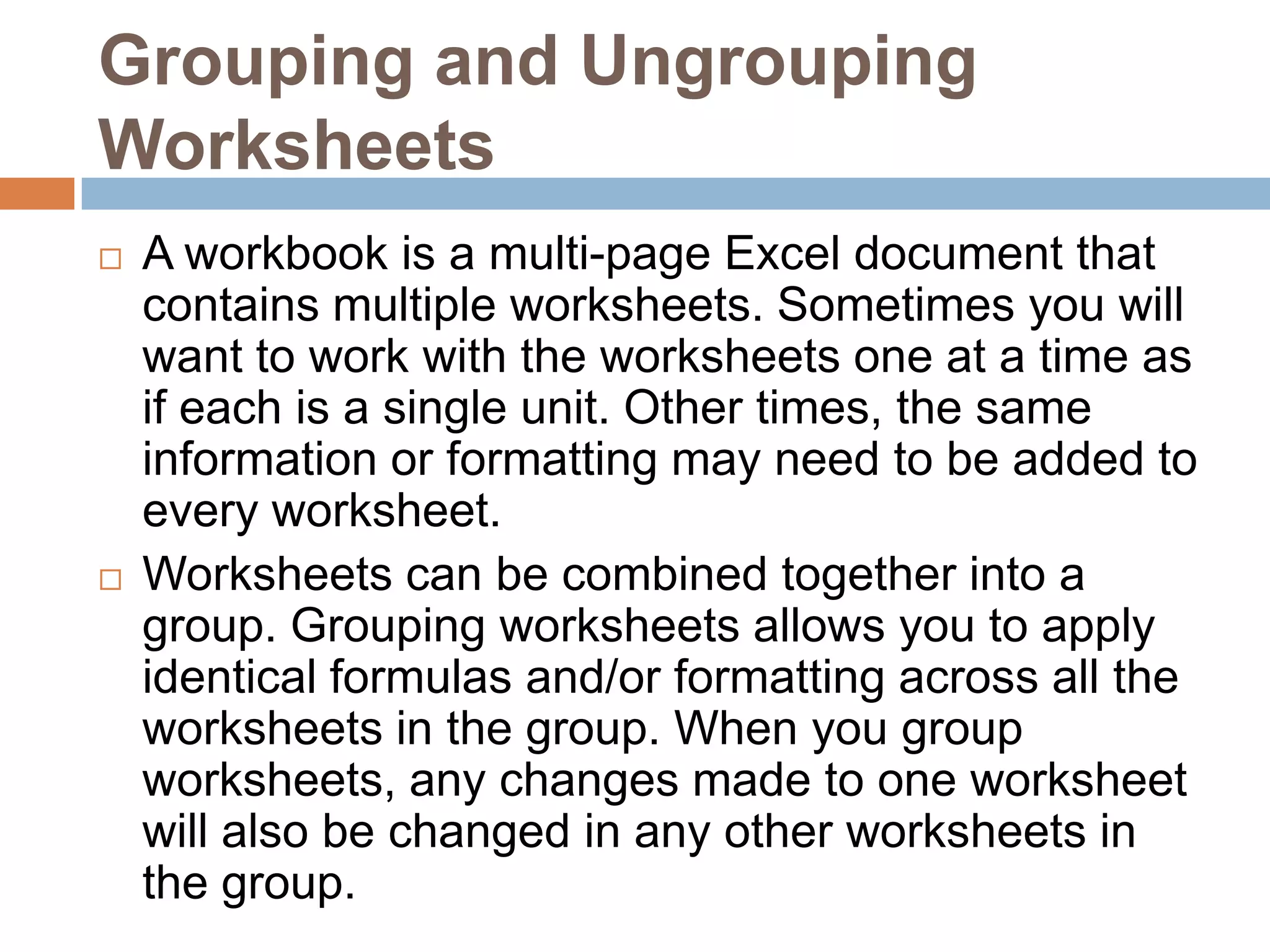 Grouping and Ungrouping WorksheetsA workbook is a multi-page Excel document that contains multiple worksheets. Sometimes you will want to work with the worksheets one at a time as if each is a single unit. Other times, the same information or formatting may need to be added to every worksheet.Worksheets can be combined together into a group. Grouping worksheets allows you to apply identical formulas and/or formatting across all the worksheets in the group. When you group worksheets, any changes made to one worksheet will also be changed in any other worksheets in the group.