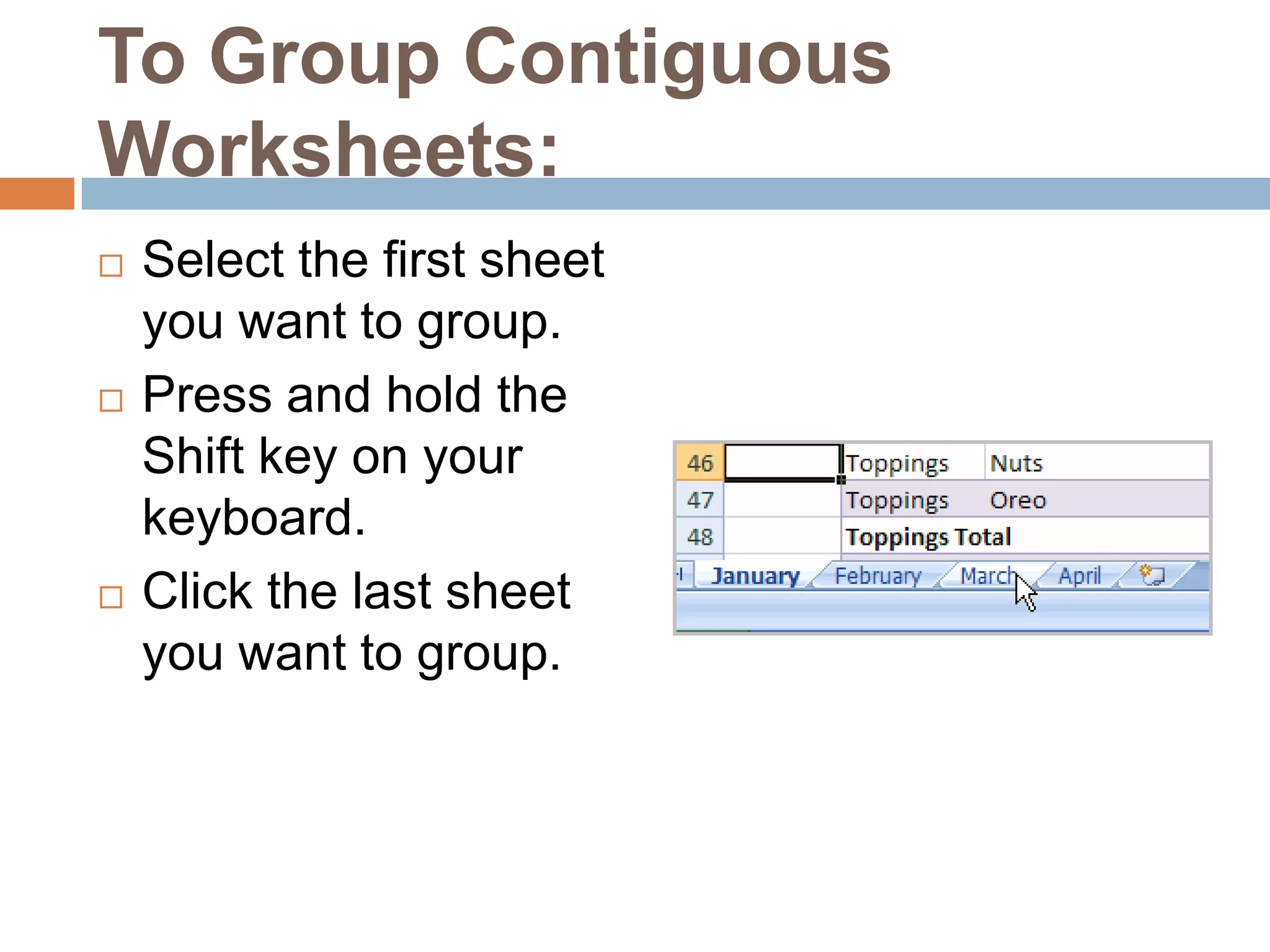 To Group Contiguous Worksheets:Select the first sheet you want to group.Press and hold the Shift key on your keyboard.Click the last sheet you want to group.