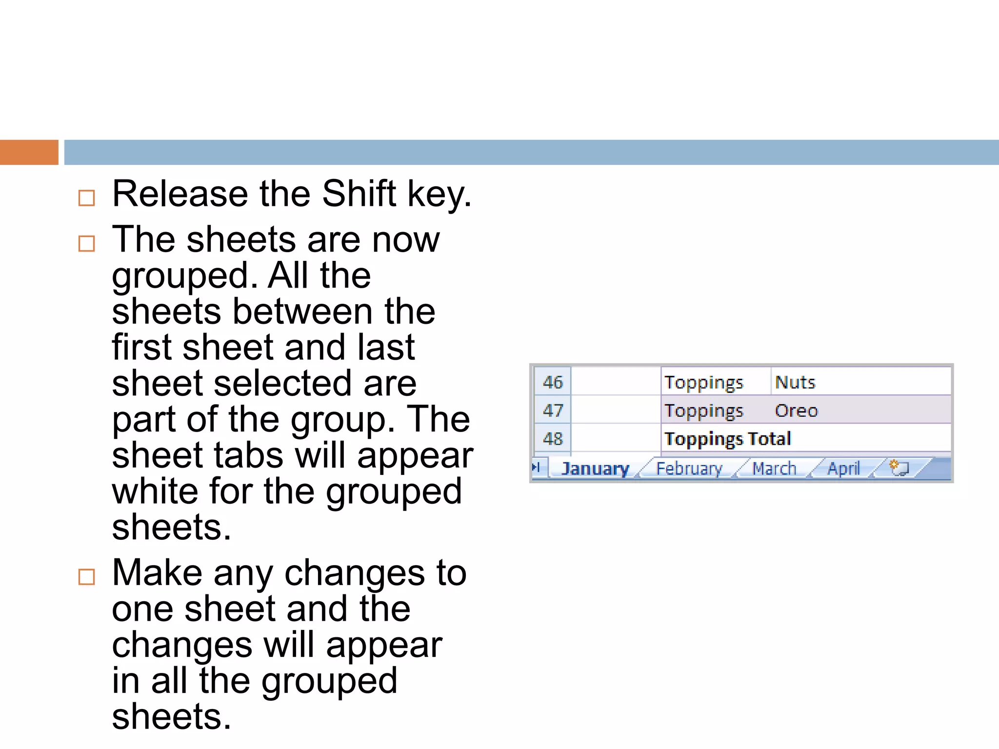 Release the Shift key.The sheets are now grouped. All the sheets between the first sheet and last sheet selected are part of the group. The sheet tabs will appear white for the grouped sheets.Make any changes to one sheet and the changes will appear in all the grouped sheets.