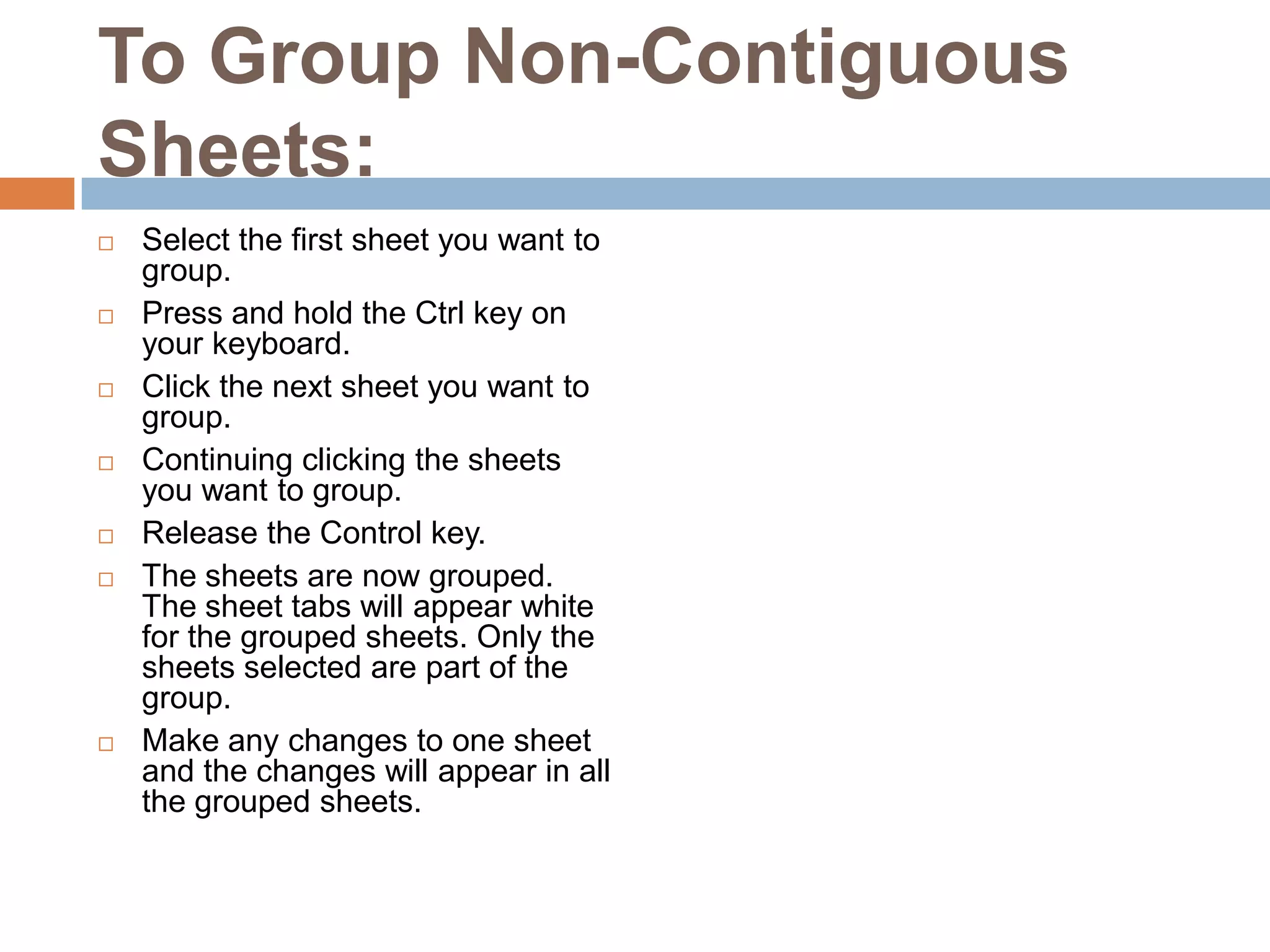 To Group Non-Contiguous Sheets:Select the first sheet you want to group.Press and hold the Ctrl key on your keyboard.Click the next sheet you want to group.Continuing clicking the sheets you want to group.Release the Control key.The sheets are now grouped. The sheet tabs will appear white for the grouped sheets. Only the sheets selected are part of the group.Make any changes to one sheet and the changes will appear in all the grouped sheets.