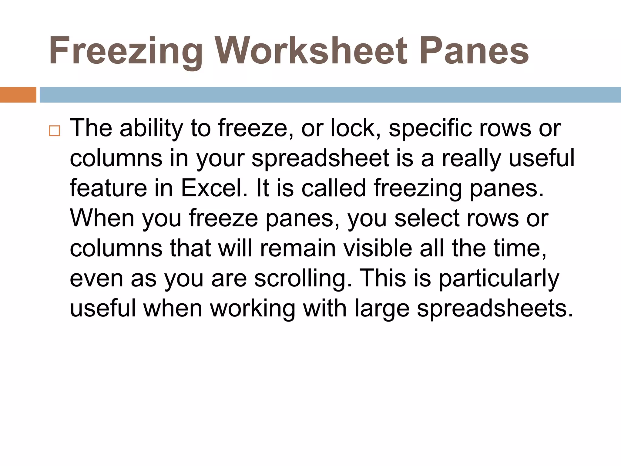 Freezing Worksheet PanesThe ability to freeze, or lock, specific rows or columns in your spreadsheet is a really useful feature in Excel. It is called freezing panes. When you freeze panes, you select rows or columns that will remain visible all the time, even as you are scrolling. This is particularly useful when working with large spreadsheets.