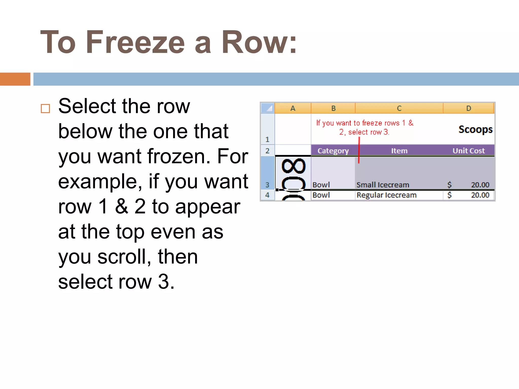 To Freeze a Row:Select the row below the one that you want frozen. For example, if you want row 1 & 2 to appear at the top even as you scroll, then select row 3.