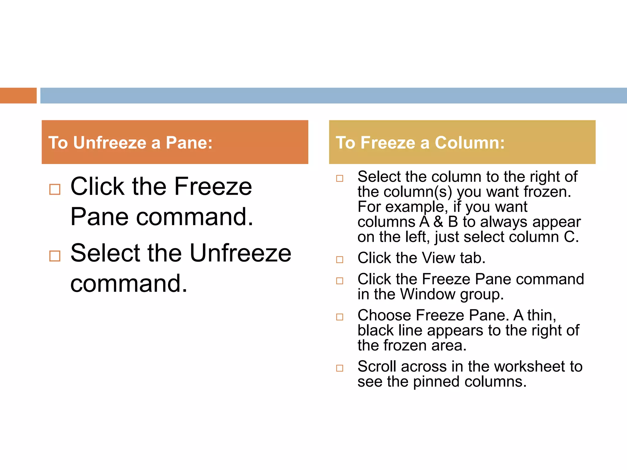 Click the Freeze Pane command.Select the Unfreeze command.Select the column to the right of the column(s) you want frozen. For example, if you want columns A & B to always appear on the left, just select column C.Click the View tab.Click the Freeze Pane command in the Window group.Choose Freeze Pane. A thin, black line appears to the right of the frozen area.Scroll across in the worksheet to see the pinned columns.To Unfreeze a Pane:To Freeze a Column: