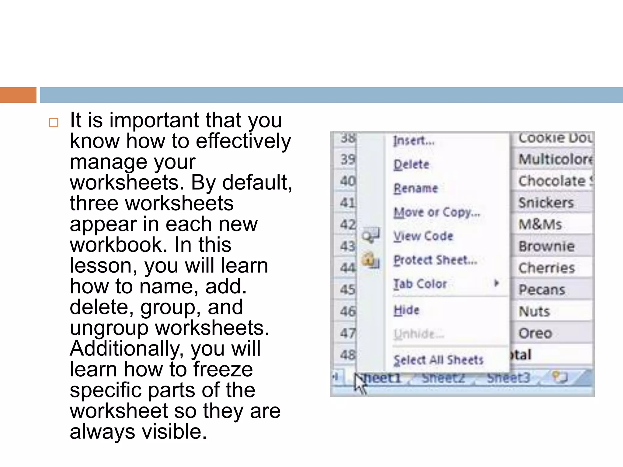 It is important that you know how to effectively manage your worksheets. By default, three worksheets appear in each new workbook. In this lesson, you will learn how to name, add. delete, group, and ungroup worksheets. Additionally, you will learn how to freeze specific parts of the worksheet so they are always visible.
