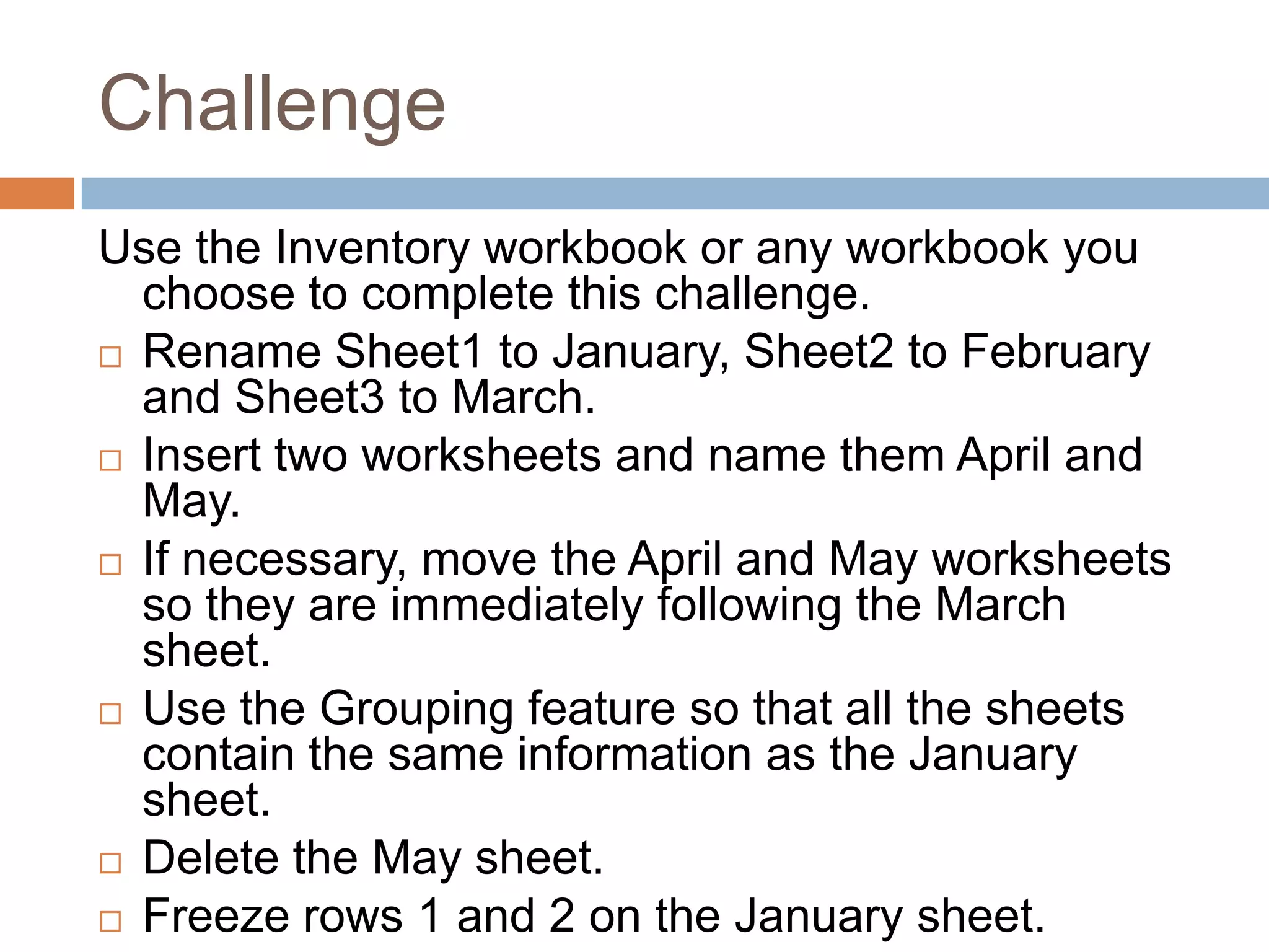 ChallengeUse the Inventory workbook or any workbook you choose to complete this challenge.Rename Sheet1 to January, Sheet2 to February and Sheet3 to March.Insert two worksheets and name them April and May.If necessary, move the April and May worksheets so they are immediately following the March sheet.Use the Grouping feature so that all the sheets contain the same information as the January sheet.Delete the May sheet.Freeze rows 1 and 2 on the January sheet.
