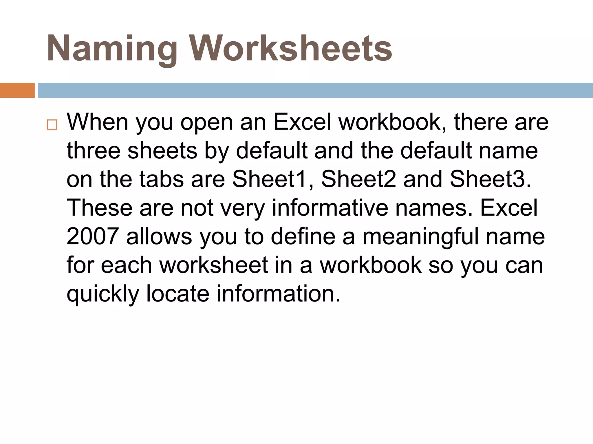 Naming WorksheetsWhen you open an Excel workbook, there are three sheets by default and the default name on the tabs are Sheet1, Sheet2 and Sheet3. These are not very informative names. Excel 2007 allows you to define a meaningful name for each worksheet in a workbook so you can quickly locate information.