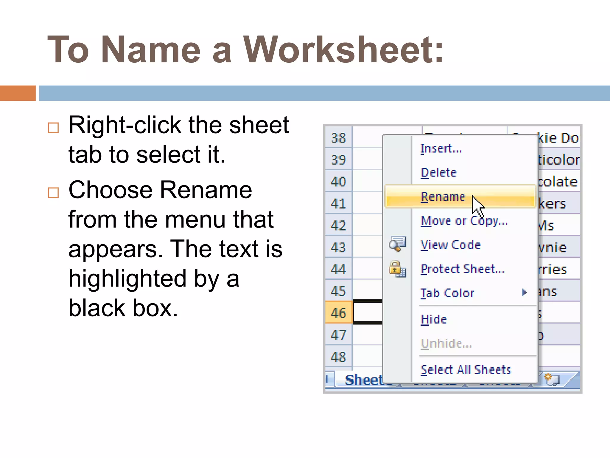 To Name a Worksheet:Right-click the sheet tab to select it.Choose Rename from the menu that appears. The text is highlighted by a black box.