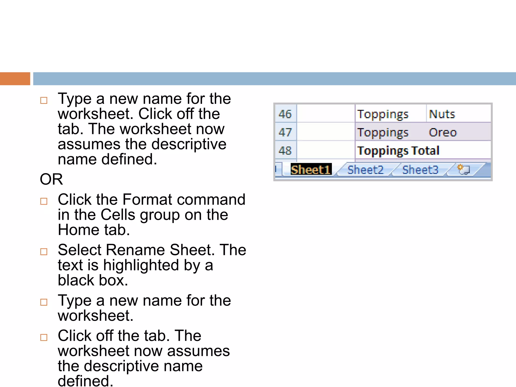 Type a new name for the worksheet. Click off the tab. The worksheet now assumes the descriptive name defined.ORClick the Format command in the Cells group on the Home tab.Select Rename Sheet. The text is highlighted by a black box.Type a new name for the worksheet.Click off the tab. The worksheet now assumes the descriptive name defined.