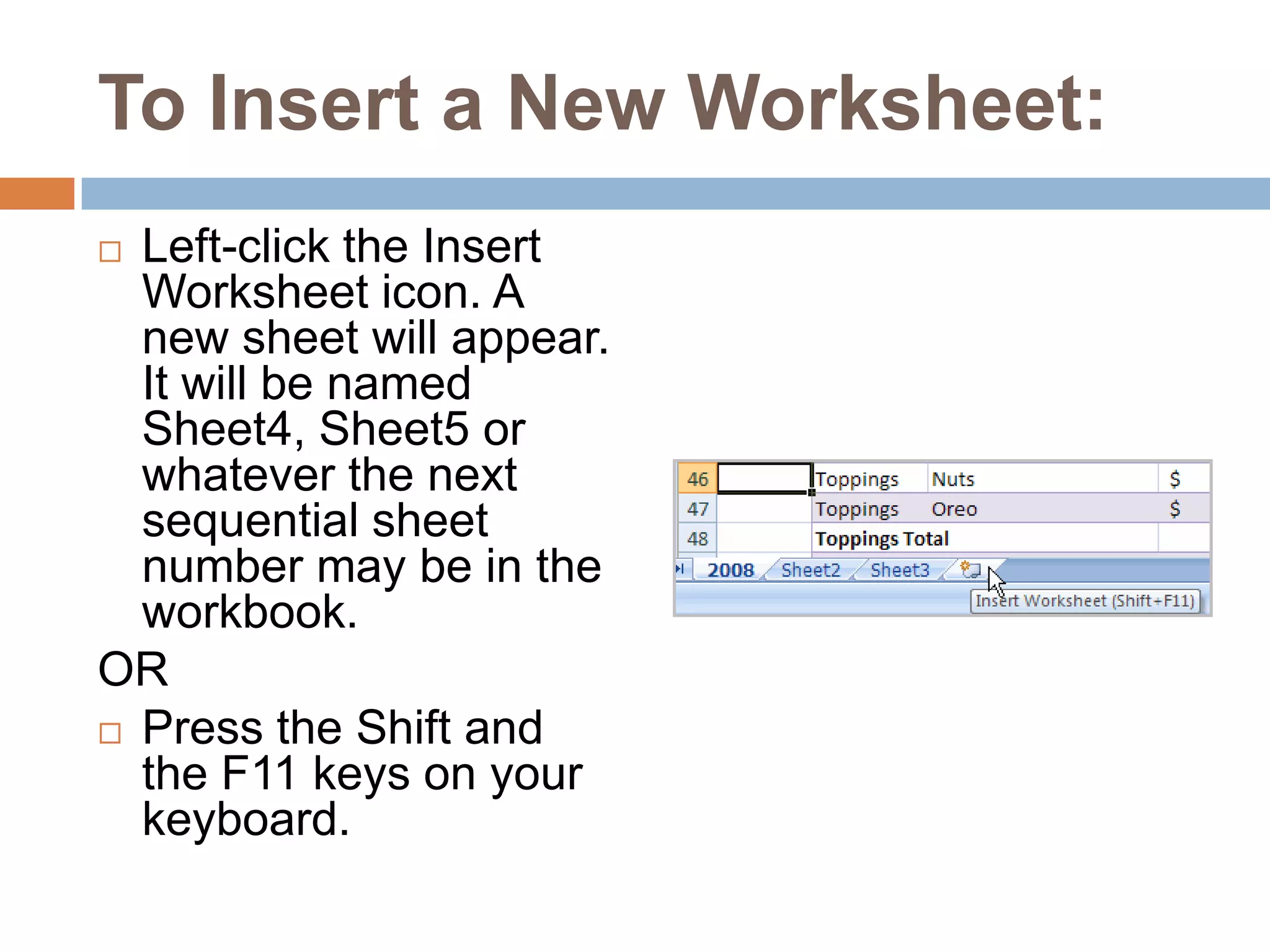 To Insert a New Worksheet:Left-click the Insert Worksheet icon. A new sheet will appear. It will be named Sheet4, Sheet5 or whatever the next sequential sheet number may be in the workbook.ORPress the Shift and the F11 keys on your keyboard.