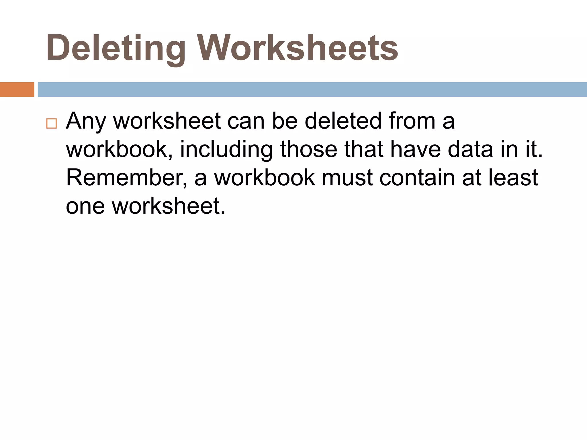 Deleting WorksheetsAny worksheet can be deleted from a workbook, including those that have data in it. Remember, a workbook must contain at least one worksheet.