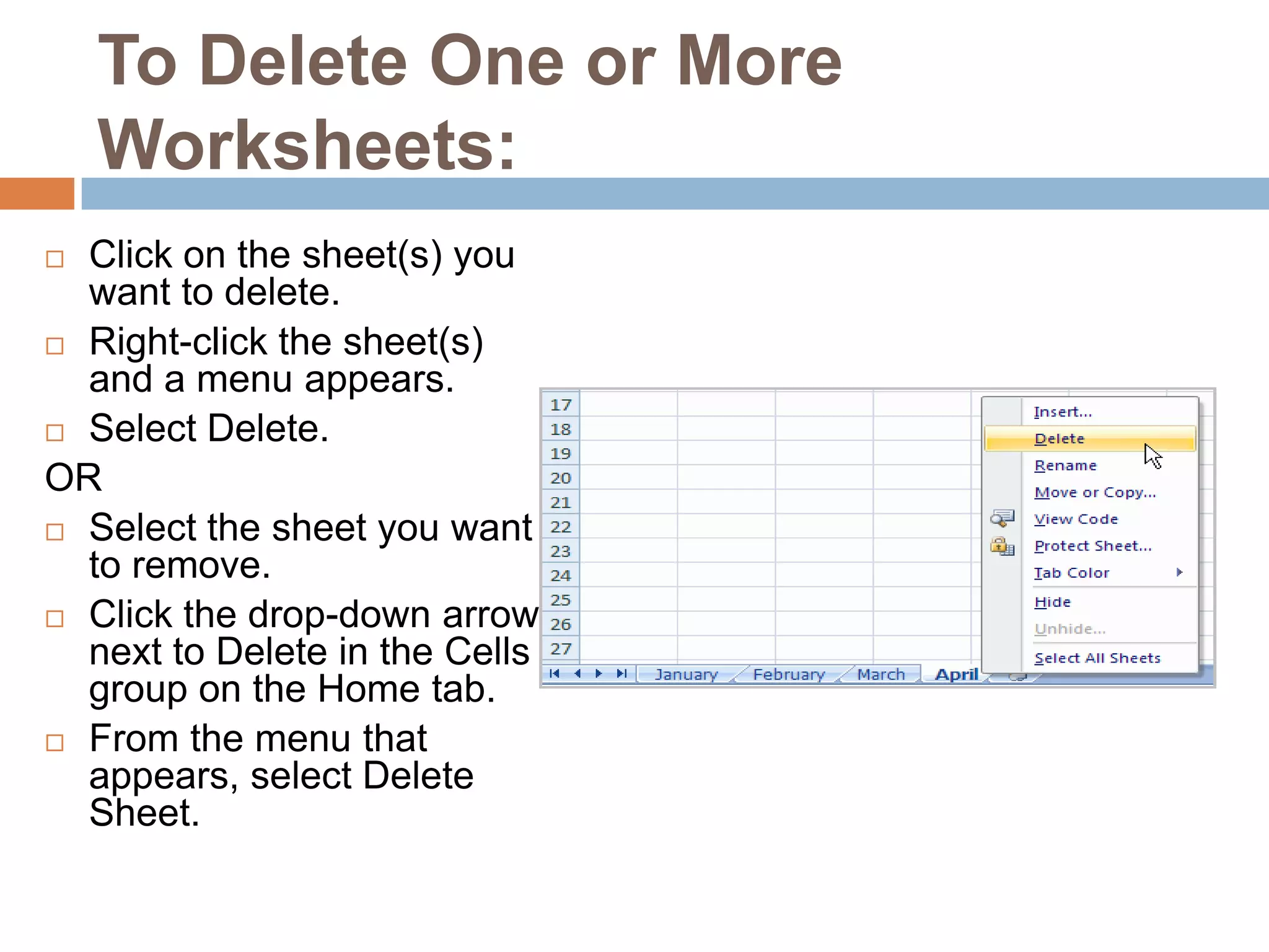 To Delete One or More Worksheets:Click on the sheet(s) you want to delete.Right-click the sheet(s) and a menu appears.Select Delete. ORSelect the sheet you want to remove.Click the drop-down arrow next to Delete in the Cells group on the Home tab.From the menu that appears, select Delete Sheet.