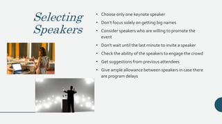 Selecting
Speakers
• Choose only one keynote speaker
• Don’t focus solely on getting big names
• Consider speakers who are willing to promote the
event
• Don’t wait until the last minute to invite a speaker
• Check the ability of the speakers to engage the crowd
• Get suggestions from previous attendees
• Give ample allowance between speakers in case there
are program delays
 