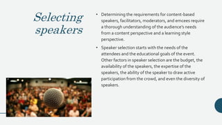 Selecting
speakers
• Determining the requirements for content-based
speakers, facilitators, moderators, and emcees require
a thorough understanding of the audience’s needs
from a content perspective and a learning style
perspective.
• Speaker selection starts with the needs of the
attendees and the educational goals of the event.
Other factors in speaker selection are the budget, the
availability of the speakers, the expertise of the
speakers, the ability of the speaker to draw active
participation from the crowd, and even the diversity of
speakers.
 