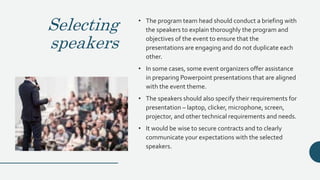 Selecting
speakers
• The program team head should conduct a briefing with
the speakers to explain thoroughly the program and
objectives of the event to ensure that the
presentations are engaging and do not duplicate each
other.
• In some cases, some event organizers offer assistance
in preparing Powerpoint presentations that are aligned
with the event theme.
• The speakers should also specify their requirements for
presentation – laptop, clicker, microphone, screen,
projector, and other technical requirements and needs.
• It would be wise to secure contracts and to clearly
communicate your expectations with the selected
speakers.
 
